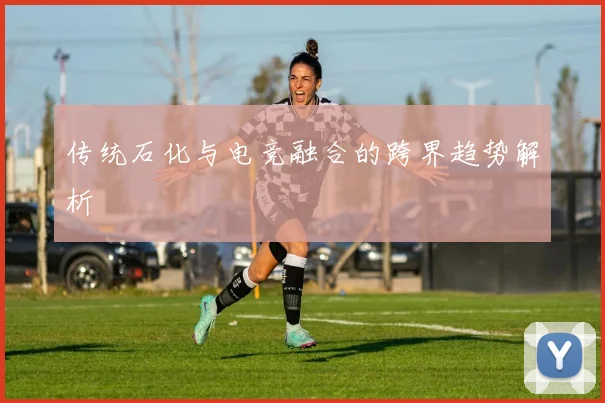 传统石化与电竞融合的跨界趋势解析