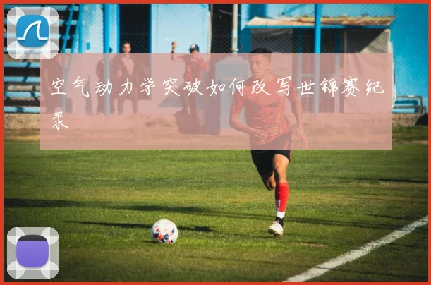 空气动力学突破如何改写世锦赛纪录