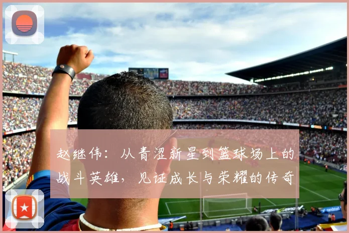 赵继伟：从青涩新星到篮球场上的战斗英雄，见证成长与荣耀的传奇之路