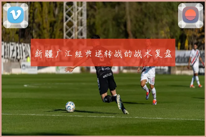 新疆广汇经典逆转战的战术复盘