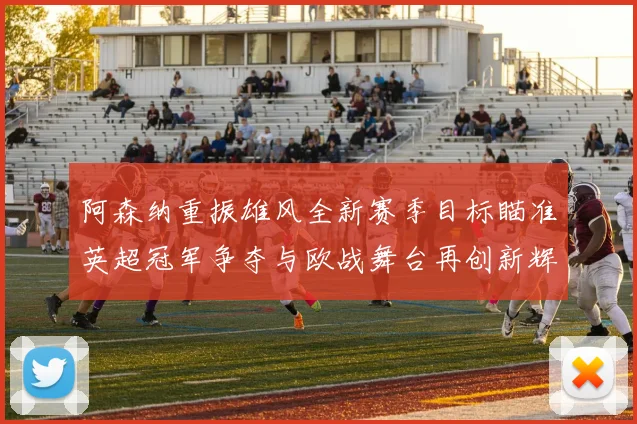阿森纳重振雄风全新赛季目标瞄准英超冠军争夺与欧战舞台再创新辉煌