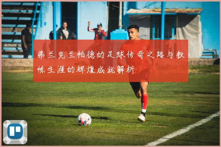 弗兰克兰帕德的足球传奇之路与教练生涯的辉煌成就解析
