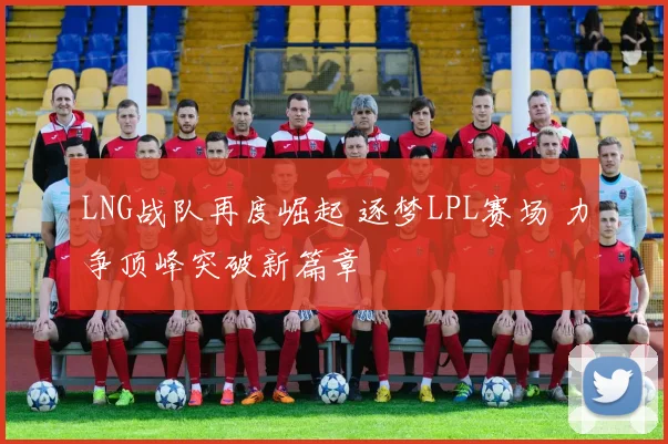 LNG战队再度崛起 逐梦LPL赛场 力争顶峰突破新篇章