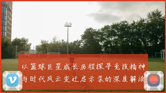 以篮球巨星成长历程探寻竞技精神与时代风云变迁启示录的深度解读