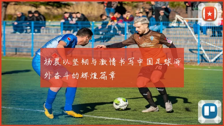 杨晨以坚韧与激情书写中国足球海外奋斗的辉煌篇章