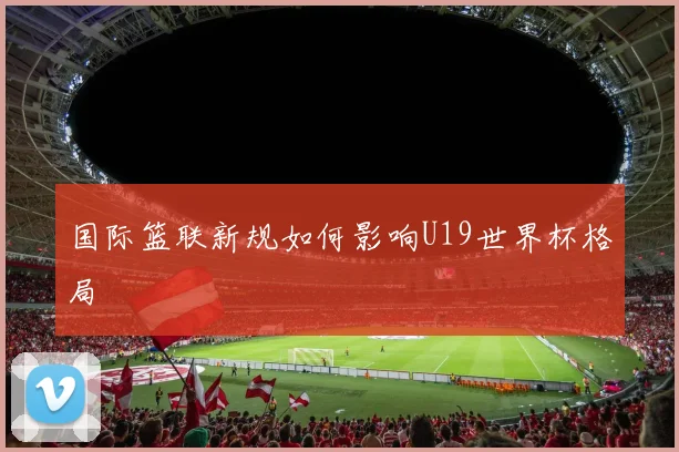 国际篮联新规如何影响U19世界杯格局