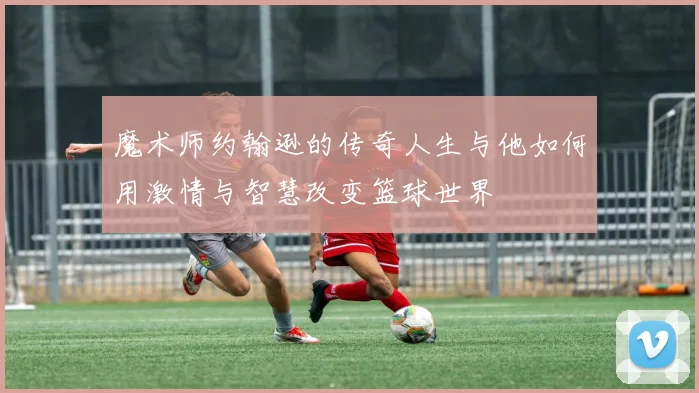 魔术师约翰逊的传奇人生与他如何用激情与智慧改变篮球世界