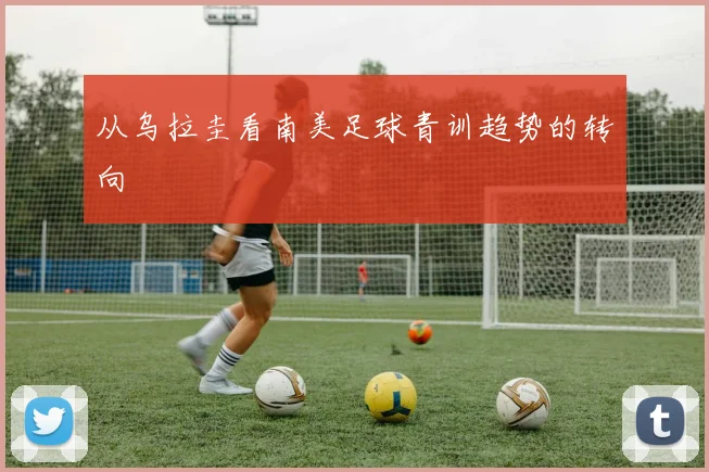 从乌拉圭看南美足球青训趋势的转向