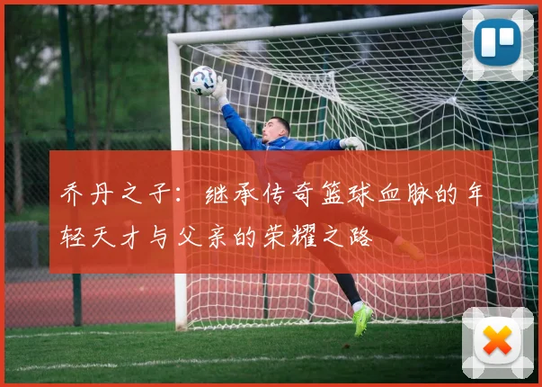 乔丹之子：继承传奇篮球血脉的年轻天才与父亲的荣耀之路