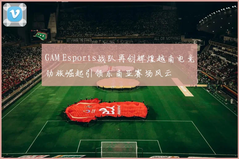 GAM Esports战队再创辉煌越南电竞劲旅崛起引领东南亚赛场风云