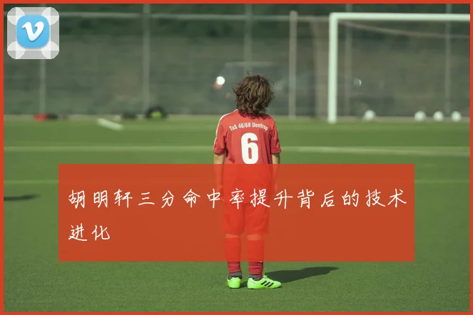 胡明轩三分命中率提升背后的技术进化