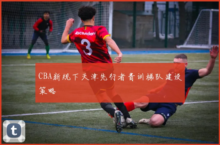 CBA新规下天津先行者青训梯队建设策略