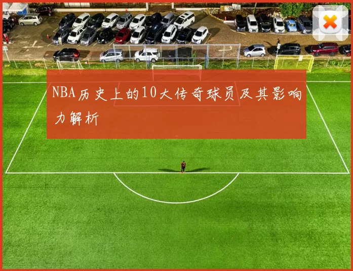 NBA历史上的10大传奇球员及其影响力解析